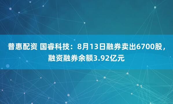普惠配资 国睿科技：8月13日融券卖出6700股，融资融券余额3.92亿元