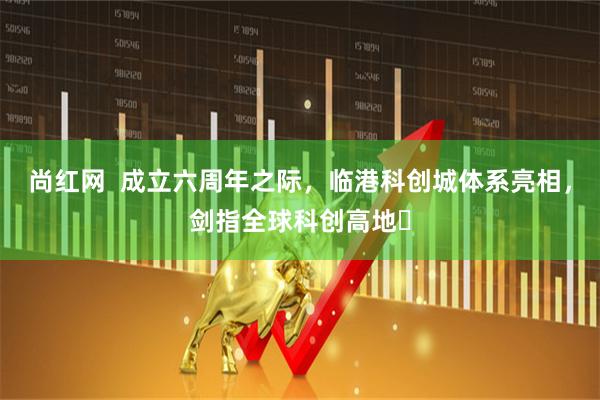 尚红网  成立六周年之际，临港科创城体系亮相，剑指全球科创高地​