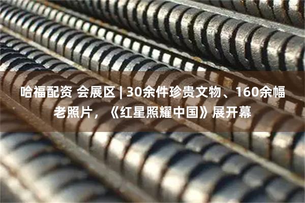 哈福配资 会展区 | 30余件珍贵文物、160余幅老照片，《红星照耀中国》展开幕