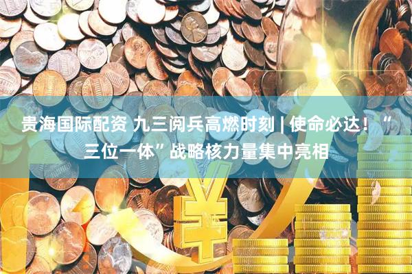贵海国际配资 九三阅兵高燃时刻 | 使命必达！“三位一体”战略核力量集中亮相