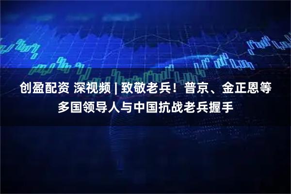 创盈配资 深视频 | 致敬老兵！普京、金正恩等多国领导人与中国抗战老兵握手