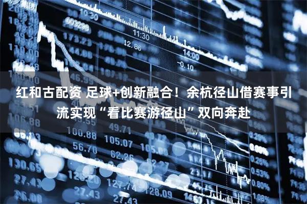 红和古配资 足球+创新融合！余杭径山借赛事引流实现“看比赛游径山”双向奔赴