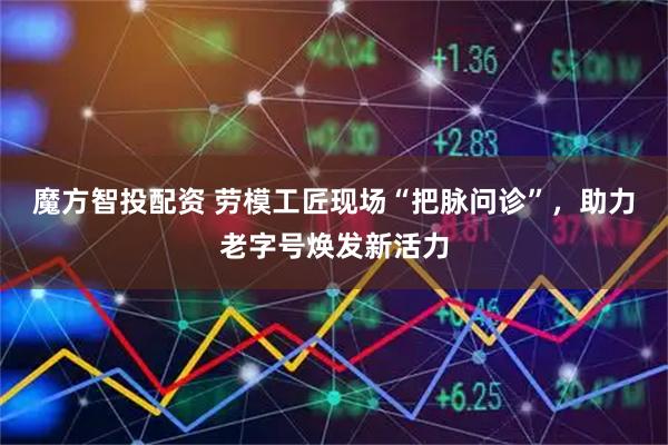 魔方智投配资 劳模工匠现场“把脉问诊”，助力老字号焕发新活力