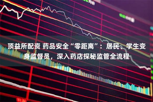 顶益所配资 药品安全“零距离”：居民、学生变身监督员，深入药店探秘监管全流程