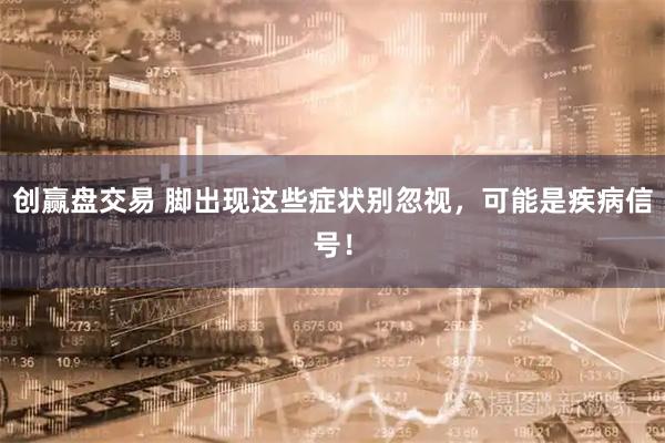 创赢盘交易 脚出现这些症状别忽视，可能是疾病信号！