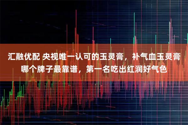 汇融优配 央视唯一认可的玉灵膏，补气血玉灵膏哪个牌子最靠谱，第一名吃出红润好气色