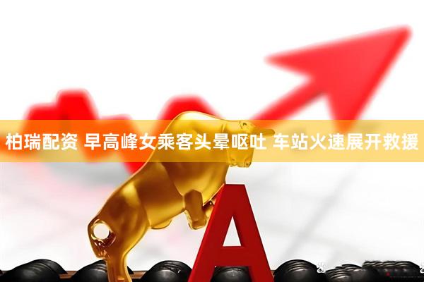 柏瑞配资 早高峰女乘客头晕呕吐 车站火速展开救援
