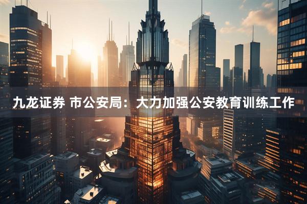 九龙证券 市公安局：大力加强公安教育训练工作