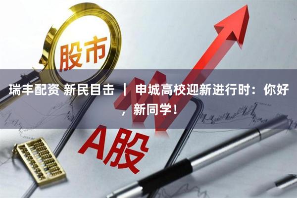 瑞丰配资 新民目击 ｜ 申城高校迎新进行时：你好，新同学！