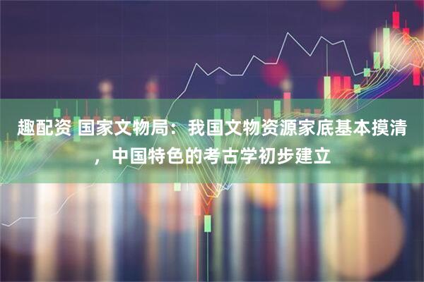 趣配资 国家文物局：我国文物资源家底基本摸清，中国特色的考古学初步建立