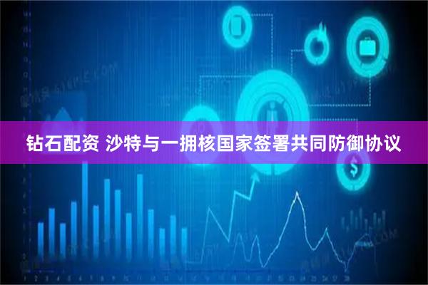 钻石配资 沙特与一拥核国家签署共同防御协议