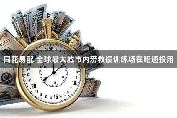 同花易配 全球最大城市内涝救援训练场在昭通投用