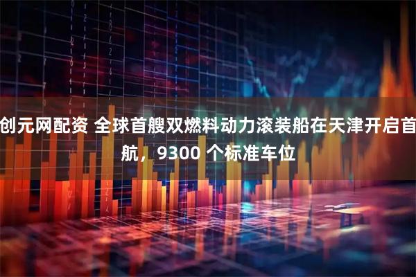 创元网配资 全球首艘双燃料动力滚装船在天津开启首航，9300 个标准车位