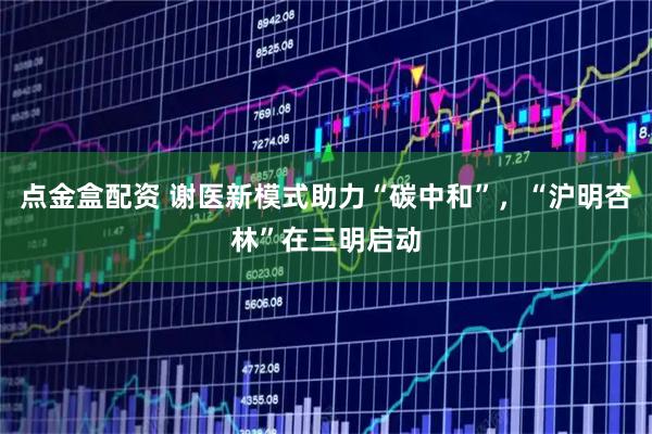 点金盒配资 谢医新模式助力“碳中和”，“沪明杏林”在三明启动