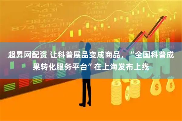 超昇网配资 让科普展品变成商品，“全国科普成果转化服务平台”在上海发布上线