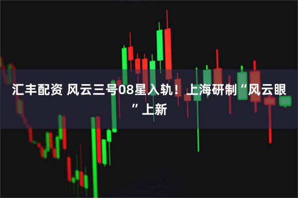 汇丰配资 风云三号08星入轨！上海研制“风云眼”上新