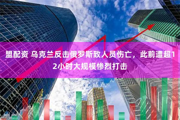 盟配资 乌克兰反击俄罗斯致人员伤亡，此前遭超12小时大规模惨烈打击