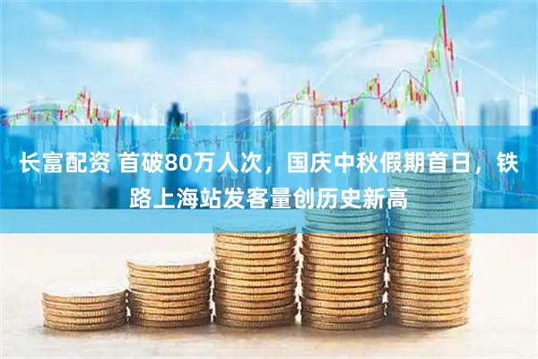 长富配资 首破80万人次，国庆中秋假期首日，铁路上海站发客量创历史新高