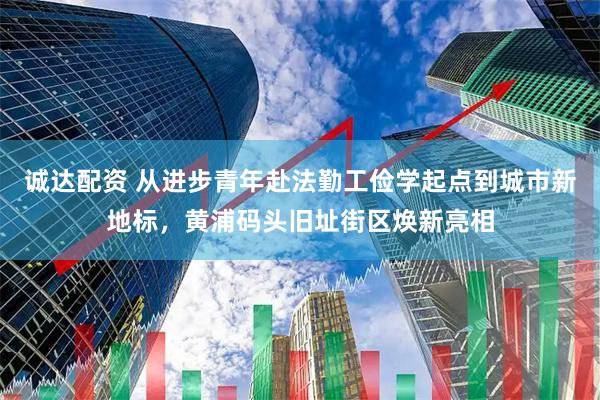 诚达配资 从进步青年赴法勤工俭学起点到城市新地标，黄浦码头旧址街区焕新亮相