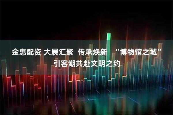 金惠配资 大展汇聚  传承焕新   “博物馆之城”引客潮共赴文明之约