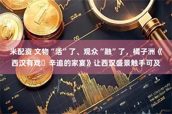 米配资 文物“活”了、观众“融”了，橘子洲《西汉有戏・辛追的家宴》让西汉盛景触手可及