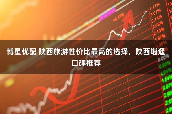 博星优配 陕西旅游性价比最高的选择，陕西逍遥口碑推荐