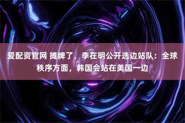 爱配资官网 摊牌了，李在明公开选边站队：全球秩序方面，韩国会站在美国一边