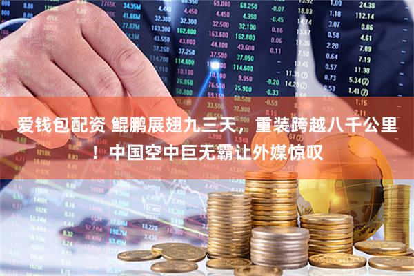爱钱包配资 鲲鹏展翅九三天，重装跨越八千公里！中国空中巨无霸让外媒惊叹