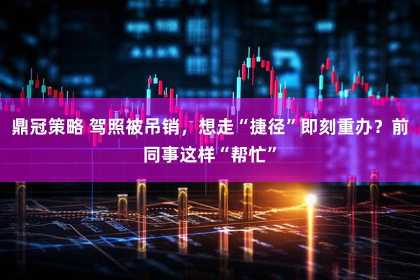鼎冠策略 驾照被吊销，想走“捷径”即刻重办？前同事这样“帮忙”