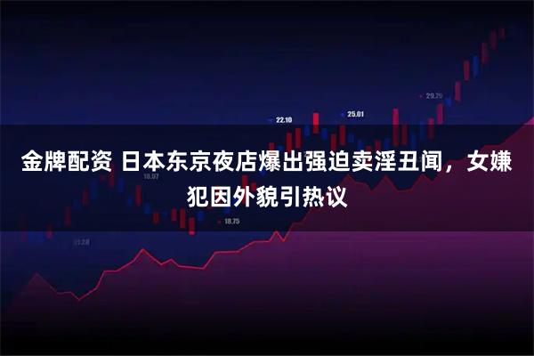金牌配资 日本东京夜店爆出强迫卖淫丑闻，女嫌犯因外貌引热议