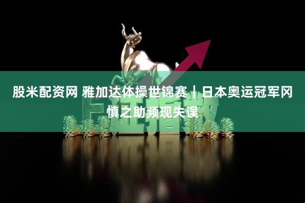 股米配资网 雅加达体操世锦赛｜日本奥运冠军冈慎之助频现失误