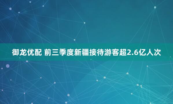 御龙优配 前三季度新疆接待游客超2.6亿人次