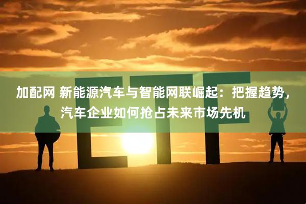 加配网 新能源汽车与智能网联崛起：把握趋势，汽车企业如何抢占未来市场先机