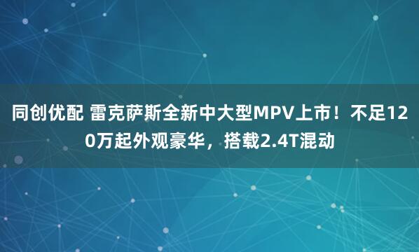 同创优配 雷克萨斯全新中大型MPV上市！不足120万起外观豪华，搭载2.4T混动