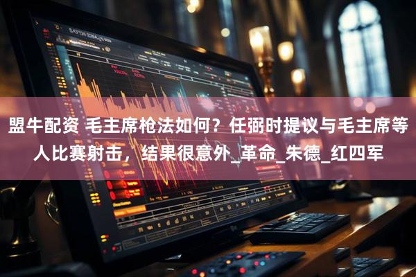 盟牛配资 毛主席枪法如何？任弼时提议与毛主席等人比赛射击，结果很意外_革命_朱德_红四军