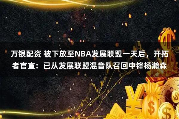 万银配资 被下放至NBA发展联盟一天后，开拓者官宣：已从发展联盟混音队召回中锋杨瀚森