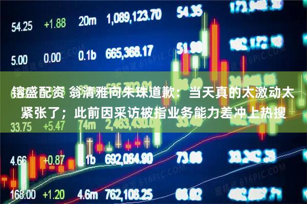 镕盛配资 翁清雅向朱珠道歉：当天真的太激动太紧张了；此前因采访被指业务能力差冲上热搜