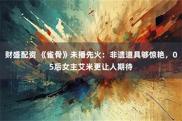财盛配资 《雀骨》未播先火：非遗道具够惊艳，05后女主艾米更让人期待