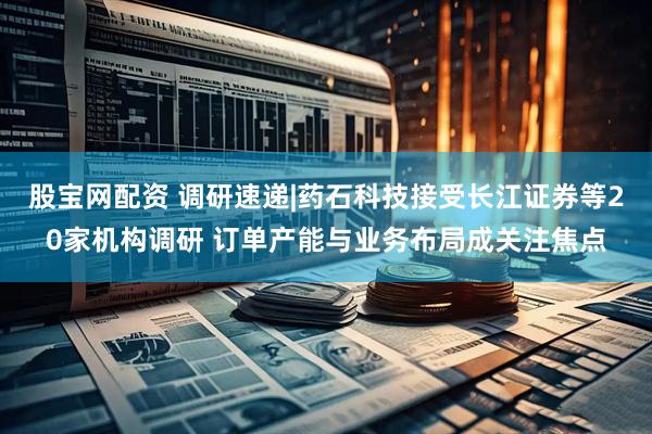 股宝网配资 调研速递|药石科技接受长江证券等20家机构调研 订单产能与业务布局成关注焦点
