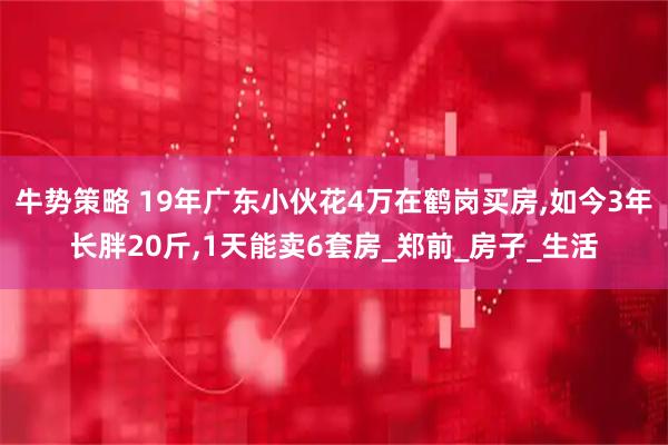 牛势策略 19年广东小伙花4万在鹤岗买房,如今3年长胖20斤,1天能卖6套房_郑前_房子_生活