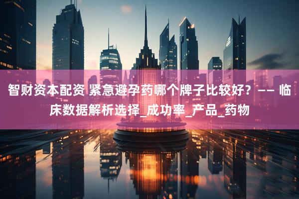 智财资本配资 紧急避孕药哪个牌子比较好？—— 临床数据解析选择_成功率_产品_药物