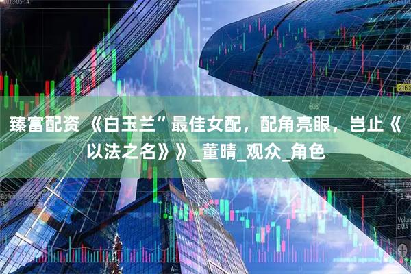 臻富配资 《白玉兰”最佳女配，配角亮眼，岂止《以法之名》》_董晴_观众_角色