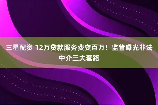 三星配资 12万贷款服务费变百万！监管曝光非法中介三大套路