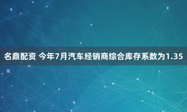 名鼎配资 今年7月汽车经销商综合库存系数为1.35