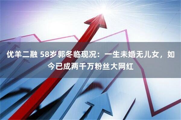 优羊二融 58岁郭冬临现况：一生未婚无儿女，如今已成两千万粉丝大网红