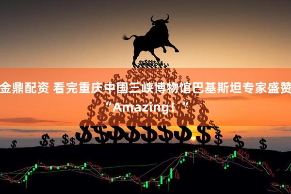 金鼎配资 看完重庆中国三峡博物馆巴基斯坦专家盛赞“Amazing！”