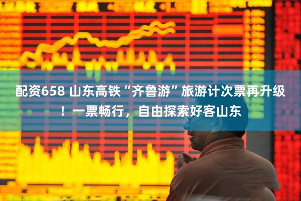 配资658 山东高铁“齐鲁游”旅游计次票再升级！一票畅行，自由探索好客山东