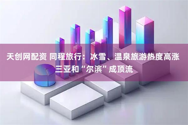 天创网配资 同程旅行：冰雪、温泉旅游热度高涨 三亚和“尔滨”成顶流