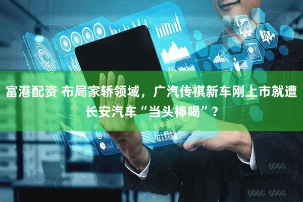 富港配资 布局家轿领域，广汽传祺新车刚上市就遭长安汽车“当头棒喝”？