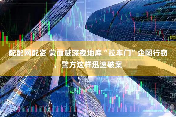 配配网配资 蒙面贼深夜地库“拉车门”企图行窃，警方这样迅速破案